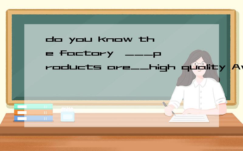 do you know the factory,___products are__high quality Awhich ,having Bthat,inAwhich ,having Bthat,in c,whose,of d,Of which,with