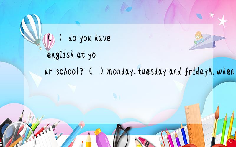 () do you have english at your school?()monday,tuesday and fridayA.when on B.when at C.what time