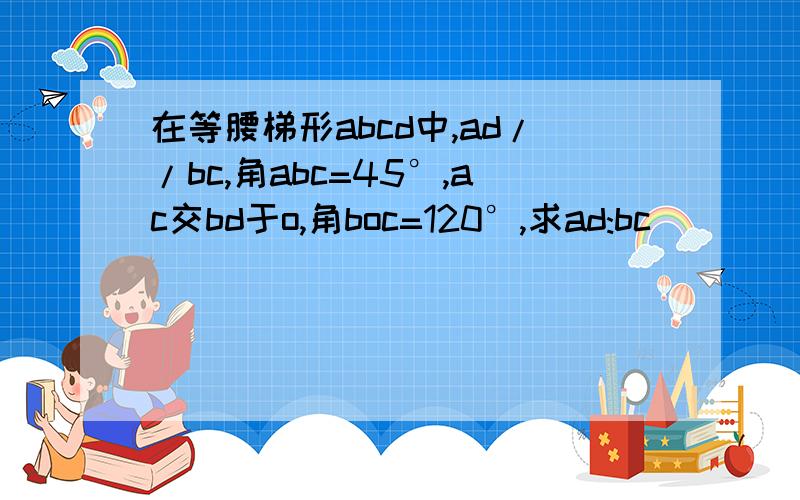 在等腰梯形abcd中,ad//bc,角abc=45°,ac交bd于o,角boc=120°,求ad:bc