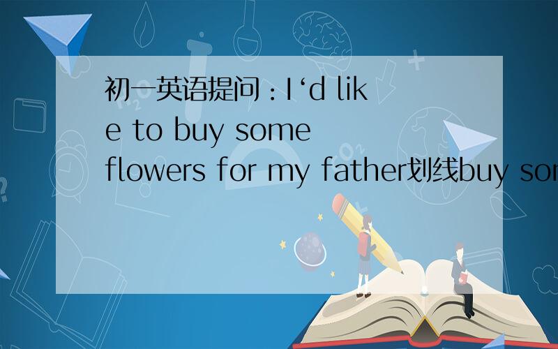 初一英语提问：I‘d like to buy some flowers for my father划线buy some flowers for my father 提问