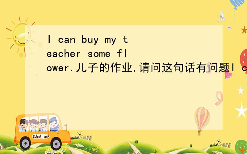 I can buy my teacher some flower.儿子的作业,请问这句话有问题I can buy my teacher some flower.儿子的作业,作业是上述单词组成这么一句话,老师说这么组成.