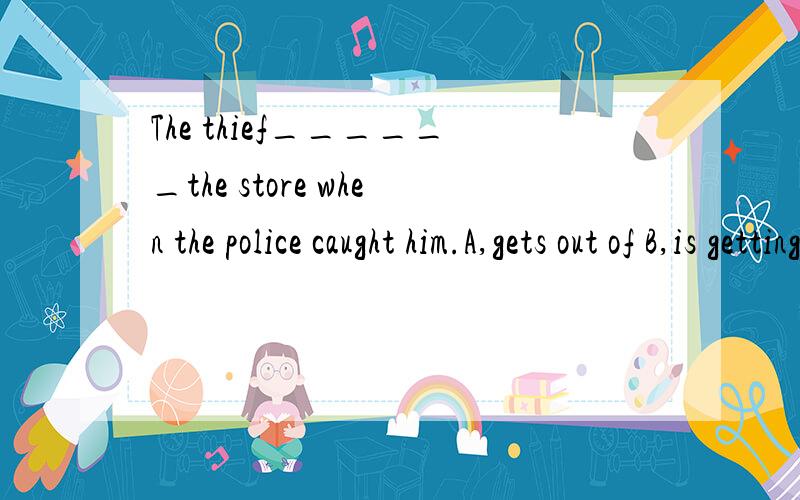 The thief______the store when the police caught him.A,gets out of B,is getting out ofC,will get out of D,was getting out of