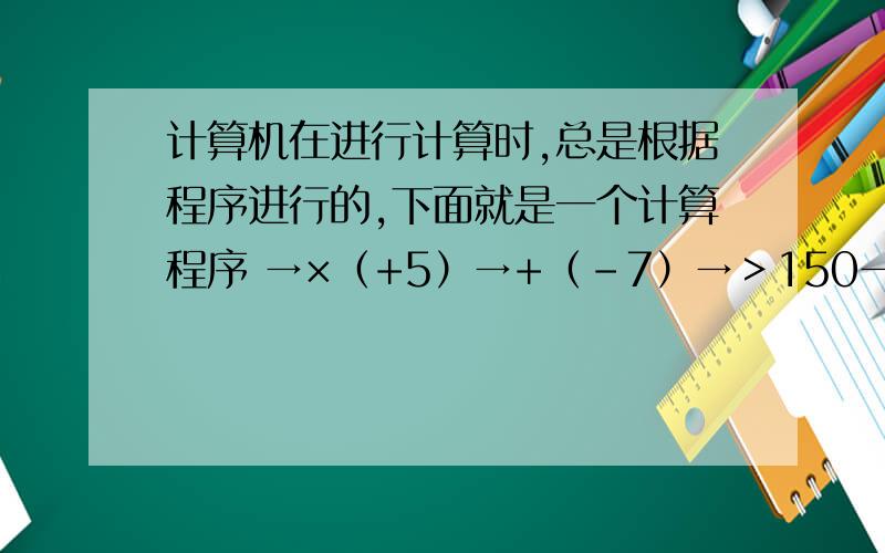 计算机在进行计算时,总是根据程序进行的,下面就是一个计算程序 →×（+5）→+（-7）→＞150→停在进行计算时.输入的数字是2,按程序可得第一次计算结果（+2）×（+5）+（-7）=3,因为3小于150,
