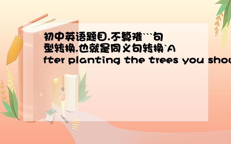 初中英语题目.不算难```句型转换.也就是同义句转换`After planting the trees you should water them often.The trees ____   _____   _____ often after they ________  _____.一空一词请说明为什么这么填.谢谢!~~