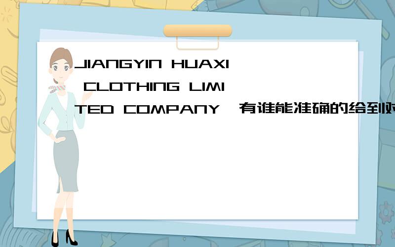 JIANGYIN HUAXI CLOTHING LIMITED COMPANY,有谁能准确的给到对应中文的公司名称及联系方式,急等,