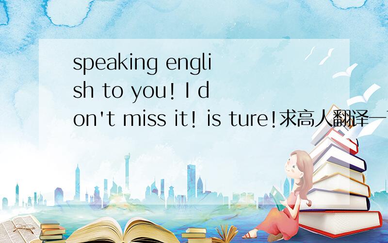 speaking english to you! I don't miss it! is ture!求高人翻译一下!拜托了急急急.？？？