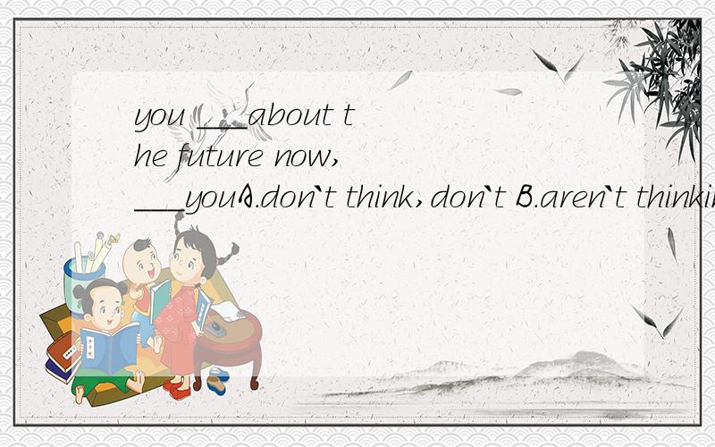 you ___about the future now,___youA.don`t think,don`t B.aren`t thinking,aren`t C.don`t think,do说明原因