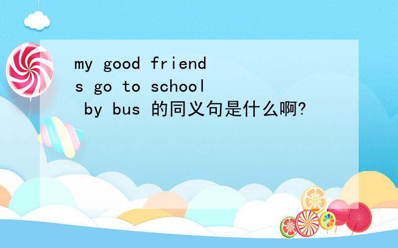 my good friends go to school by bus 的同义句是什么啊?