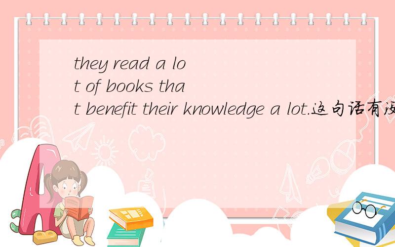 they read a lot of books that benefit their knowledge a lot.这句话有没有语法错误?有的话要则么改