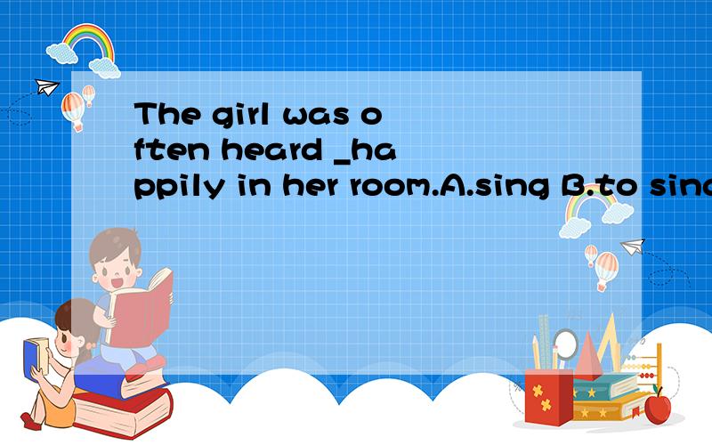The girl was often heard _happily in her room.A.sing B.to sing C.singing D.sings应该选哪一个?