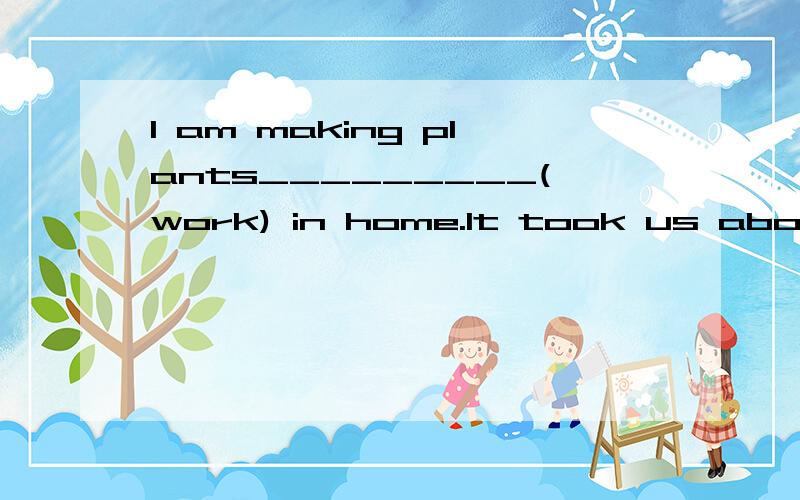 I am making plants_________(work) in home.It took us about two days to do the job.【简要解释下】