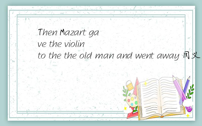 Then Mazart gave the violin to the the old man and went away 同义句