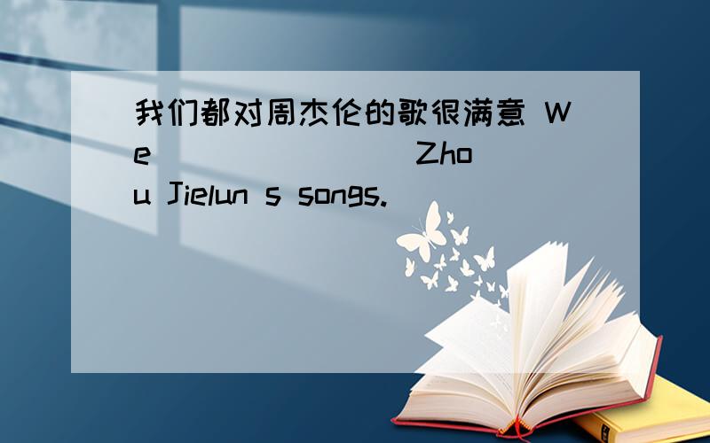 我们都对周杰伦的歌很满意 We （ ）（ ）（ ）Zhou Jielun s songs.