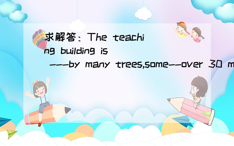 求解答：The teaching building is ---by many trees,some--over 30 metersA surrounded measuring  B  surrounded measured