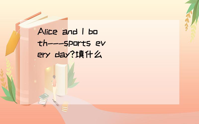 Alice and I both---sports every day?填什么
