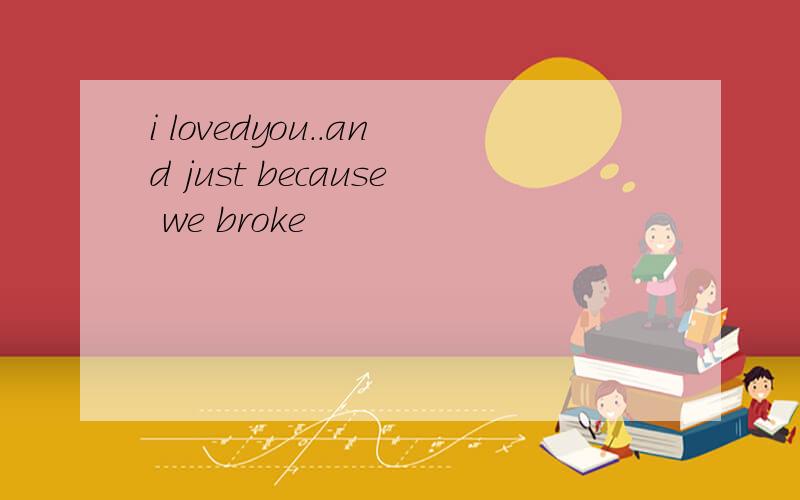 i lovedyou..and just because we broke