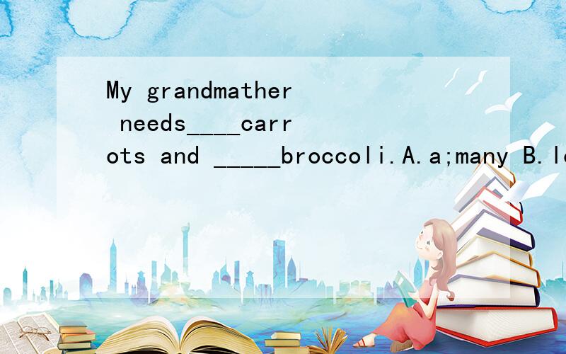 My grandmather needs____carrots and _____broccoli.A.a;many B.lots of;some C.some;a D.a lot of;many