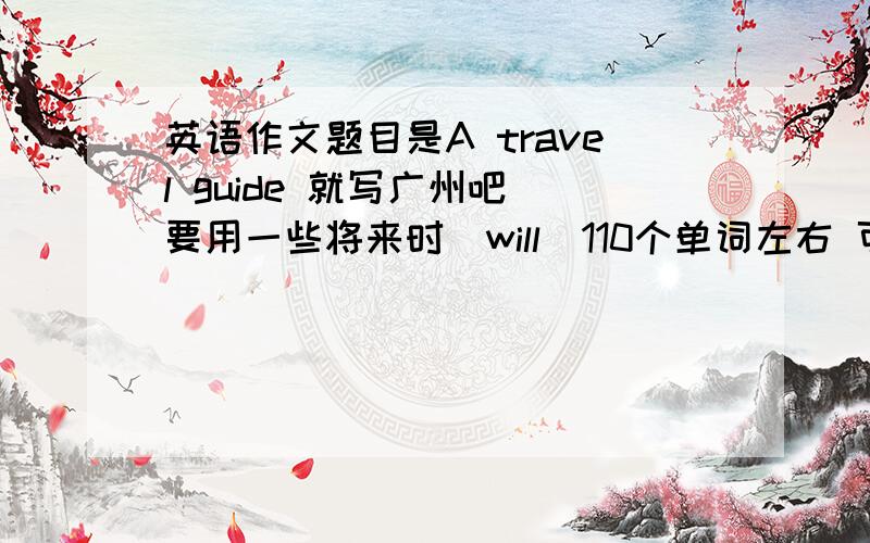 英语作文题目是A travel guide 就写广州吧 要用一些将来时（will）110个单词左右 可以写广州塔和广州的一些美食  不用太好 初中水平就行了