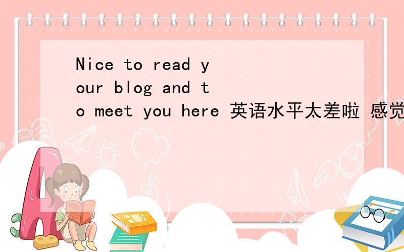 Nice to read your blog and to meet you here 英语水平太差啦 感觉这些单词都好简单 就是整个句子翻译不出来 惭愧呀····