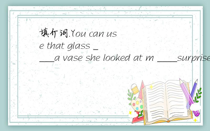 填介词.You can use that glass ____a vase she looked at m ____surprise.为什么she looked at me____surprise
