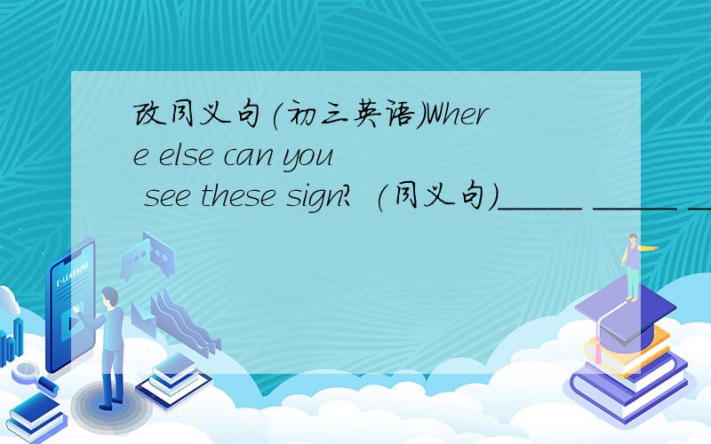 改同义句(初三英语)Where else can you see these sign? (同义句)_____ _____ _____can you see these sign?