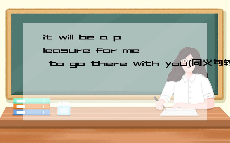 it will be a pleasure for me to go there with you(同义句转换） it will be a pleasure for me___I_______with you