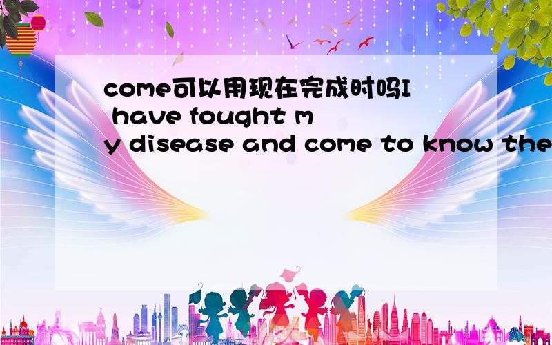 come可以用现在完成时吗I have fought my disease and come to know the value of life.这里come用一般现在时,可以用现在完成时吗?原题是：In the past five years,I have fought my disease and come to know the value of life.这里c