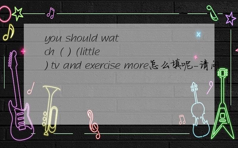 you should watch （ ） （little） tv and exercise more怎么填呢-请问