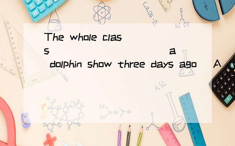 The whole class __________ a dolphin show three days ago． A．watched B．looked C．found D．saw