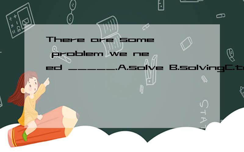 There are some problem we need _____.A.solve B.solvingC.to solve哪个是正确答案啊?need什么情况下作情态动词?什么情况下作行为动词?可是参考答案是solve啊．头痛．有没有更肯定的回答啊？其实我也认为是