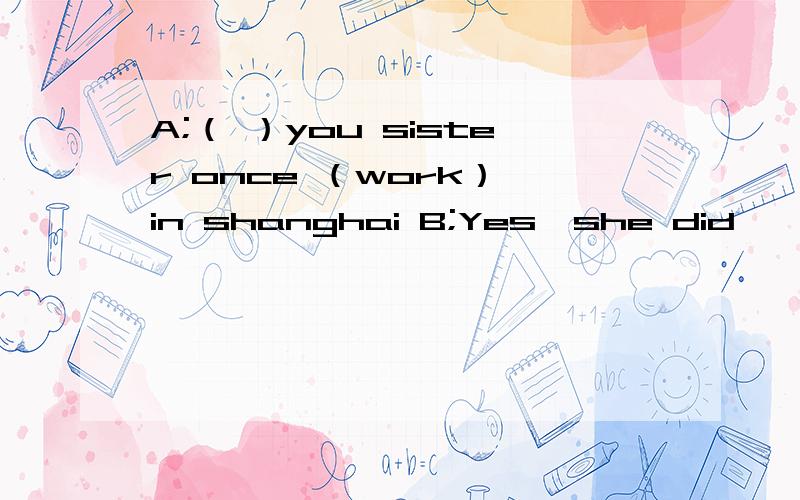 A;（ ）you sister once （work） in shanghai B;Yes,she did