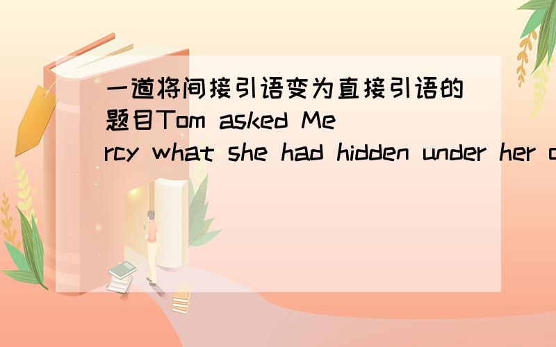一道将间接引语变为直接引语的题目Tom asked Mercy what she had hidden under her overcoat.将间接引语变为直接,