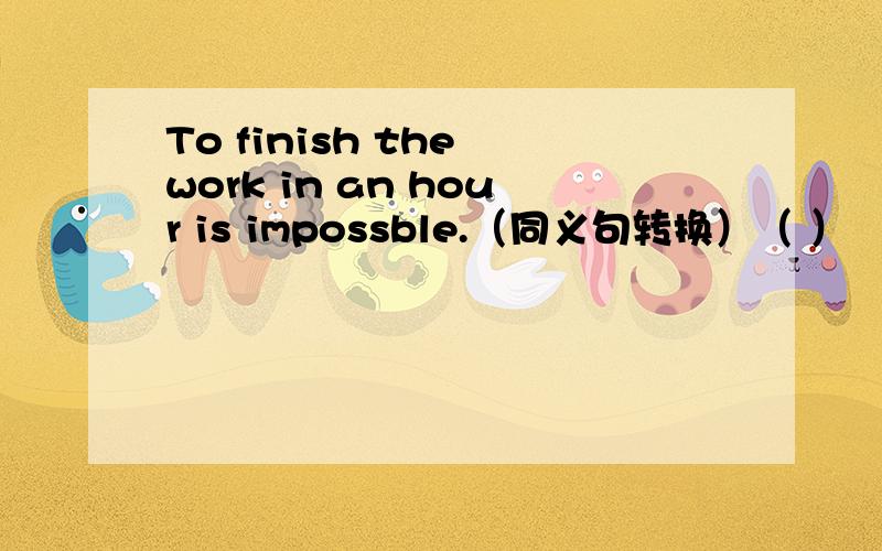 To finish the work in an hour is impossble.（同义句转换）（ ） （ ）to finish the work in an huor.