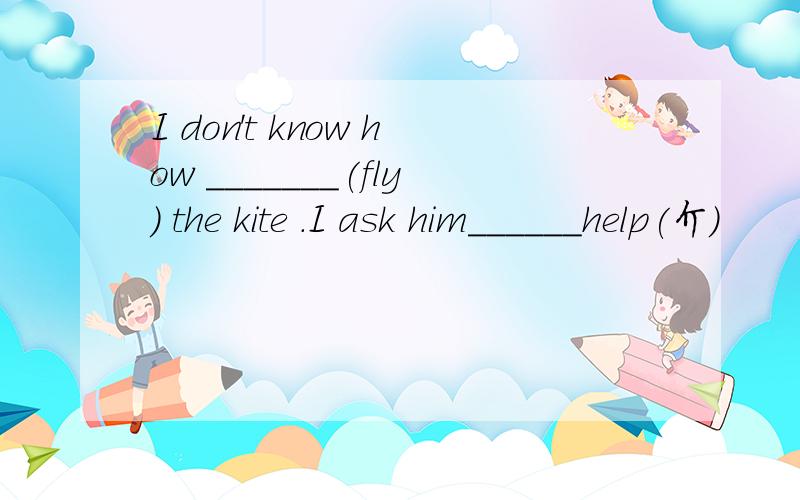 I don't know how _______(fly) the kite .I ask him______help(介)