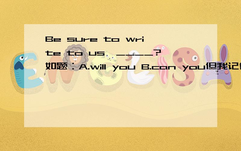 Be sure to write to us,____?如题：A.will you B.can you但我记得B有可以用在祈使句当中,表示告诉别人应该做什么.
