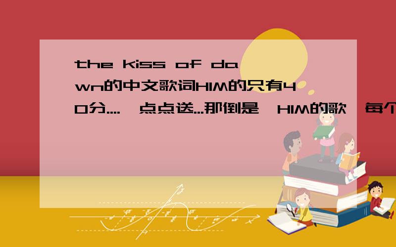the kiss of dawn的中文歌词HIM的只有40分....一点点送...那倒是,HIM的歌,每个不同的人感觉都不一样．．．所以,翻译出来的也不可能一样．．．所以．．．．．请哪位英语达人帮翻译下额．．．差