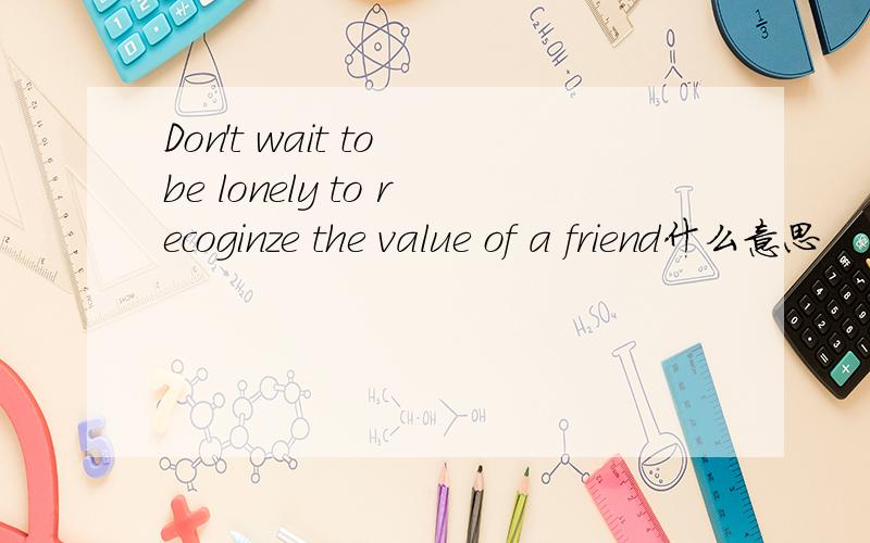 Don't wait to be lonely to recoginze the value of a friend什么意思