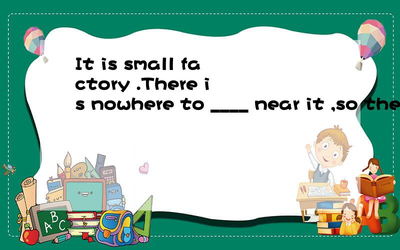 It is small factory .There is nowhere to ____ near it ,so the workers take some food from their homes and eat it in the factory at____.______of the workers always has fish sandwishes .Every day he takes one of them out of his ____,bites it and ____th