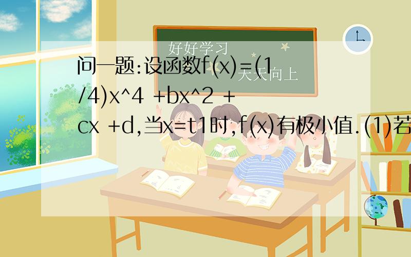 问一题:设函数f(x)=(1/4)x^4 +bx^2 +cx +d,当x=t1时,f(x)有极小值.(1)若b=-6,f(x)有极大值,求c范围?(...问一题:设函数f(x)=(1/4)x^4 +bx^2 +cx +d,当x=t1时,f(x)有极小值.(1)若b=-6,f(x)有极大值,求c范围?(2)在(1)的条件