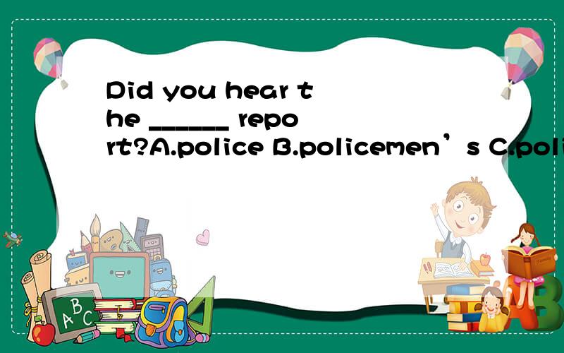 Did you hear the ______ report?A.police B.policemen’s C.policemans’ D.policemens’我弄不清楚他的s应该放在哪里.