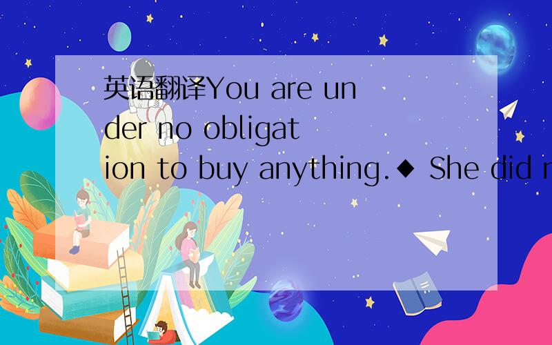 英语翻译You are under no obligation to buy anything.◆ She did not feel under any obligation to tell him the truth.◆ I don't want people coming to see me out of a sense of obligation.