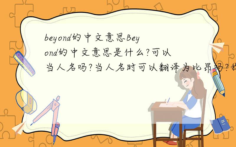 beyond的中文意思Beyond的中文意思是什么?可以当人名吗?当人名时可以翻译为比昂吗?我们学校有个外教，我知道他叫比昂，可不知道是不是这个单词，大家回答这个就行了，什么乐队啊，都无