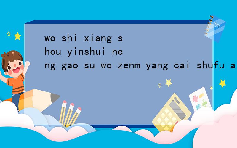 wo shi xiang shou yinshui neng gao su wo zenm yang cai shufu a ?