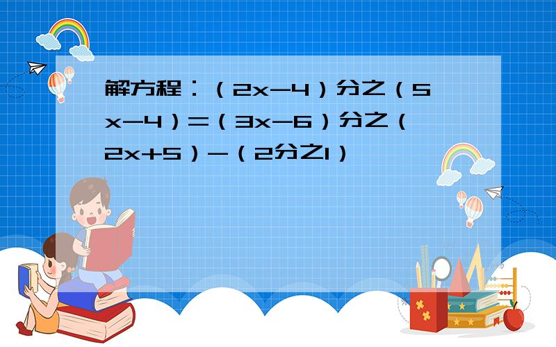 解方程：（2x-4）分之（5x-4）=（3x-6）分之（2x+5）-（2分之1）