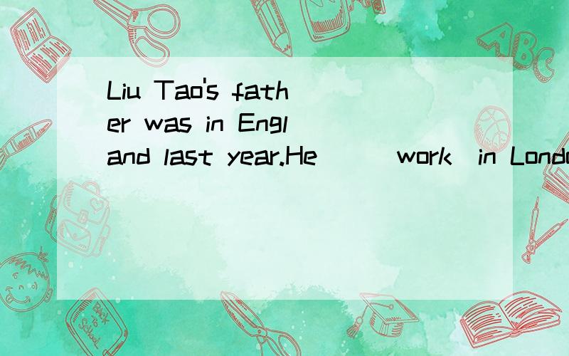 Liu Tao's father was in England last year.He（）（work）in London.