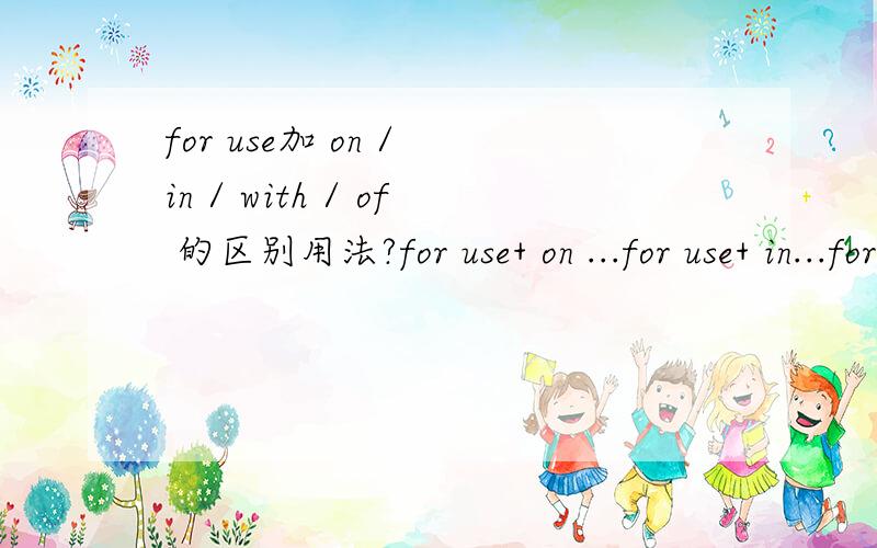 for use加 on / in / with / of 的区别用法?for use+ on ...for use+ in...for use+ with ...for use+ of ...他们的用法又是什么?for use+ on 适用 for use+ in 用于 这两个意思都比较接近,这个又是怎么区别呢?分就是你的