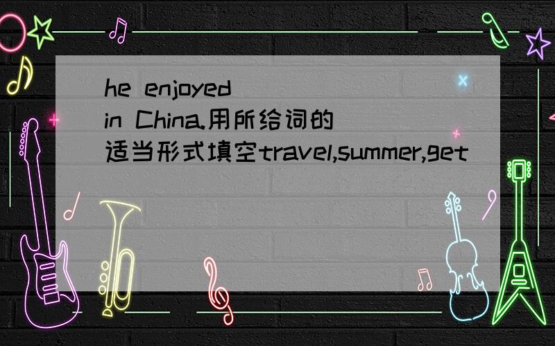 he enjoyed____in China.用所给词的适当形式填空travel,summer,get