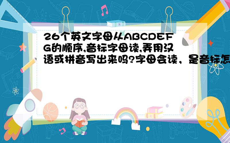 26个英文字母从ABCDEFG的顺序,音标字母读,弄用汉语或拼音写出来吗?字母会读，是音标怎么读，可能没问明白？音标，能用接近的汉语读吗？或者视频学习的有好一点的吗