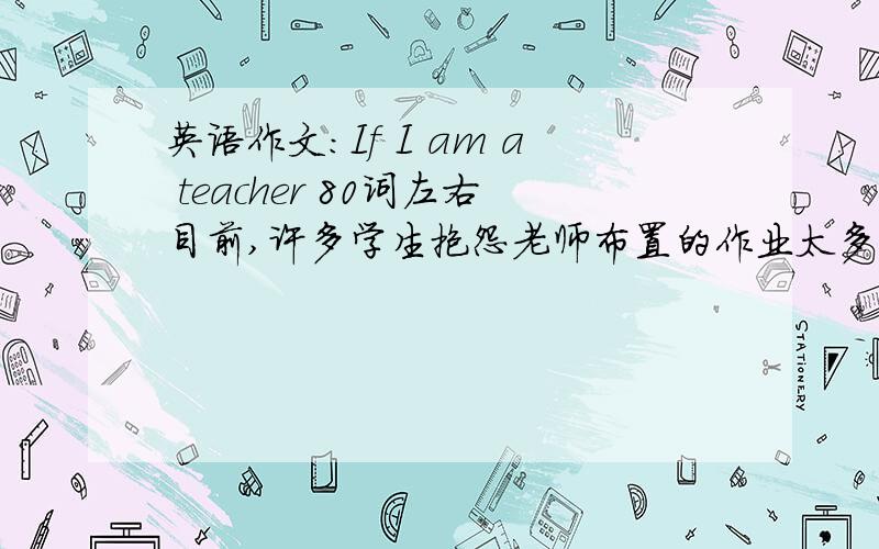 英语作文:If I am a teacher 80词左右目前,许多学生抱怨老师布置的作业太多,考试太勤,造成压力过大,假如你是一名老师你会怎么做
