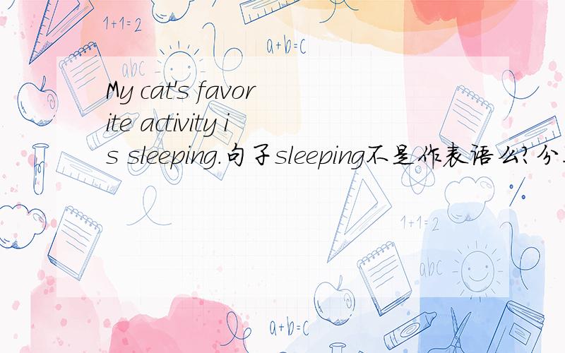 My cat's favorite activity is sleeping.句子sleeping不是作表语么?分不太清作主语的补语与表语的区别